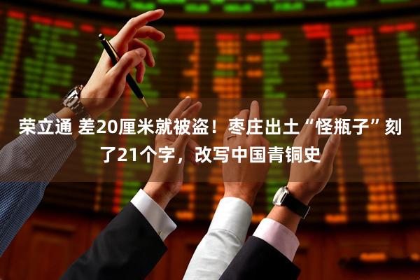 荣立通 差20厘米就被盗！枣庄出土“怪瓶子”刻了21个字，改写中国青铜史
