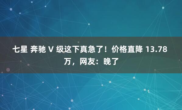七星 奔驰 V 级这下真急了！价格直降 13.78 万，网友：晚了