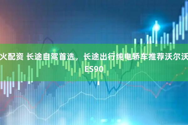 火配资 长途自驾首选，长途出行纯电轿车推荐沃尔沃ES90