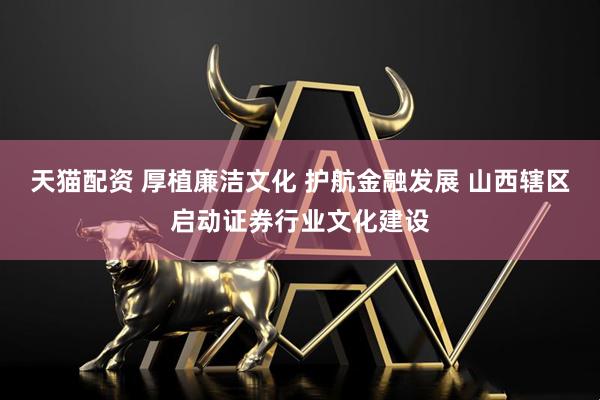 天猫配资 厚植廉洁文化 护航金融发展 山西辖区启动证券行业文化建设