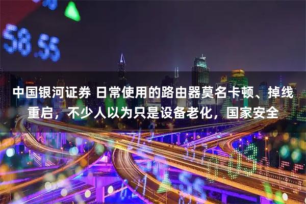 中国银河证券 日常使用的路由器莫名卡顿、掉线重启，不少人以为只是设备老化，国家安全