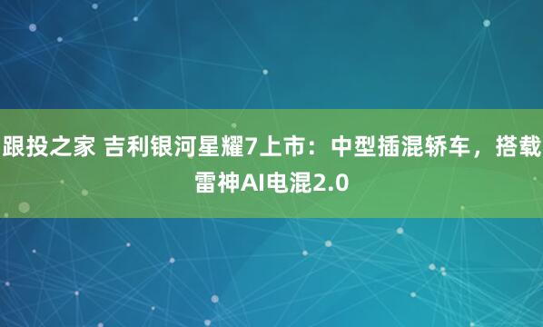 跟投之家 吉利银河星耀7上市：中型插混轿车，搭载雷神AI电混2.0