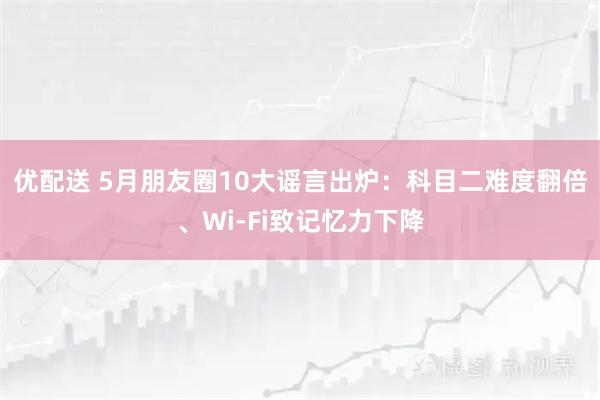 优配送 5月朋友圈10大谣言出炉：科目二难度翻倍、Wi-Fi致记忆力下降