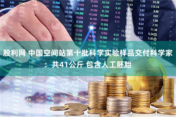 股利网 中国空间站第十批科学实验样品交付科学家:共41公斤 包含人工胚胎