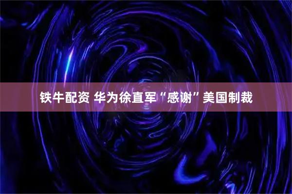 铁牛配资 华为徐直军“感谢”美国制裁
