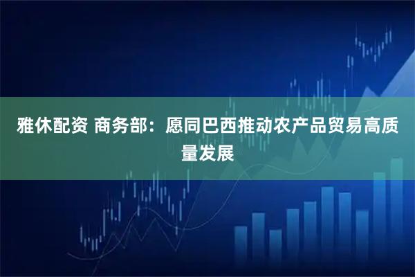 雅休配资 商务部：愿同巴西推动农产品贸易高质量发展