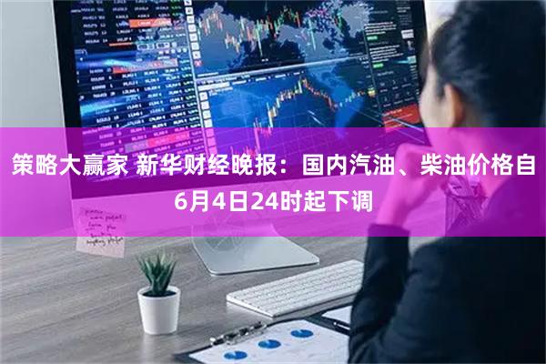 策略大赢家 新华财经晚报：国内汽油、柴油价格自6月4日24时起下调