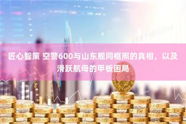 匠心智策 空警600与山东舰同框照的真相，以及滑跃航母的甲板困局