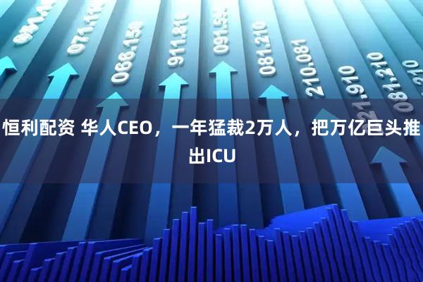 恒利配资 华人CEO，一年猛裁2万人，把万亿巨头推出ICU