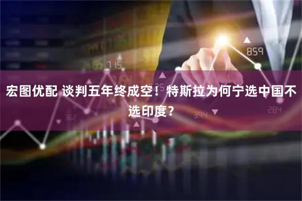 宏图优配 谈判五年终成空！特斯拉为何宁选中国不选印度？