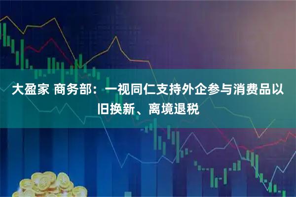 大盈家 商务部:一视同仁支持外企参与消费品以旧换新、离境退税