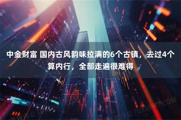 中金财富 国内古风韵味拉满的6个古镇，去过4个算内行，全部走遍很难得