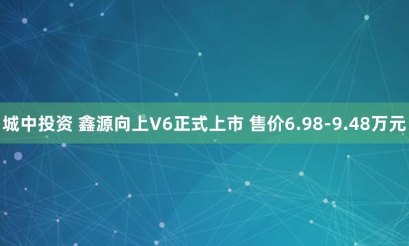城中投资 鑫源向上V6正式上市 售价6.98-9.48万元
