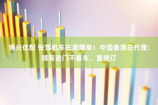 博兴优配 张雪机车在港爆单！中国香港总代理：顾客进门不看车、直接订