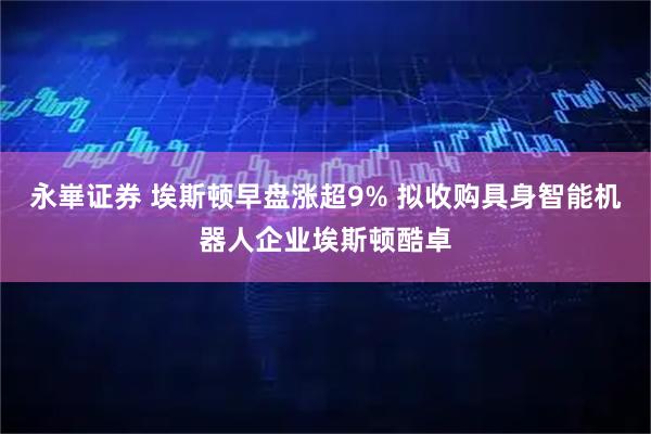 永崋证券 埃斯顿早盘涨超9% 拟收购具身智能机器人企业埃斯顿酷卓
