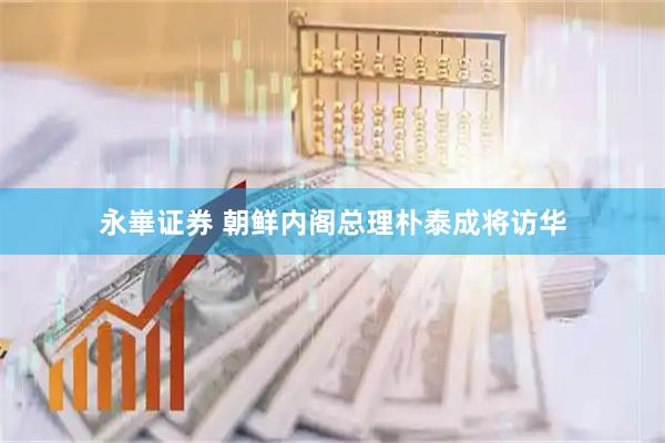 永崋证券 朝鲜内阁总理朴泰成将访华