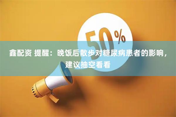 鑫配资 提醒：晚饭后散步对糖尿病患者的影响，建议抽空看看