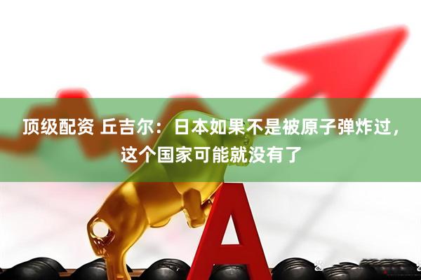 顶级配资 丘吉尔：日本如果不是被原子弹炸过，这个国家可能就没有了