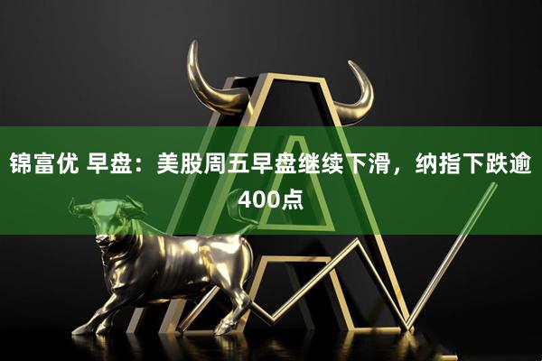 锦富优 早盘：美股周五早盘继续下滑，纳指下跌逾400点