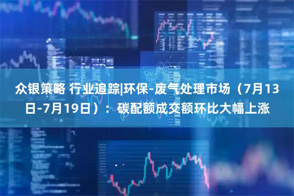 众银策略 行业追踪|环保-废气处理市场（7月13日-7月19日）：碳配额成交额环比大幅上涨