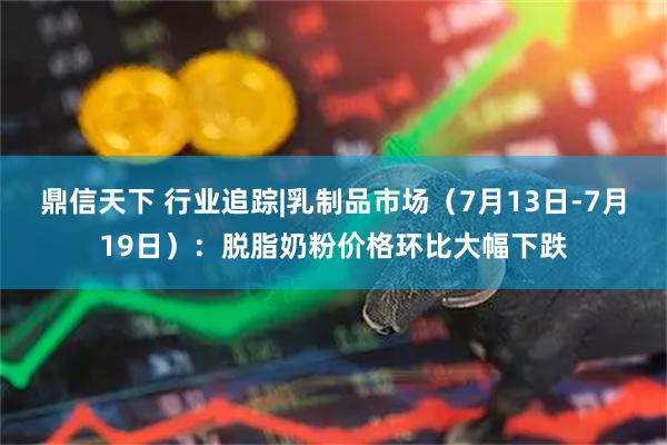 鼎信天下 行业追踪|乳制品市场（7月13日-7月19日）：脱脂奶粉价格环比大幅下跌