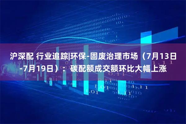 沪深配 行业追踪|环保-固废治理市场（7月13日-7月19日）：碳配额成交额环比大幅上涨