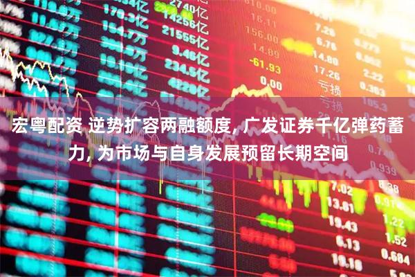 宏粤配资 逆势扩容两融额度, 广发证券千亿弹药蓄力, 为市场与自身发展预留长期空间
