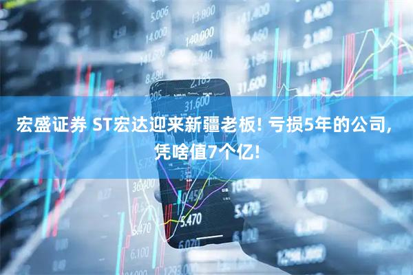 宏盛证券 ST宏达迎来新疆老板! 亏损5年的公司, 凭啥值7个亿!