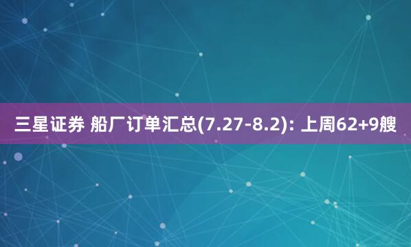 三星证券 船厂订单汇总(7.27-8.2): 上周62+9艘