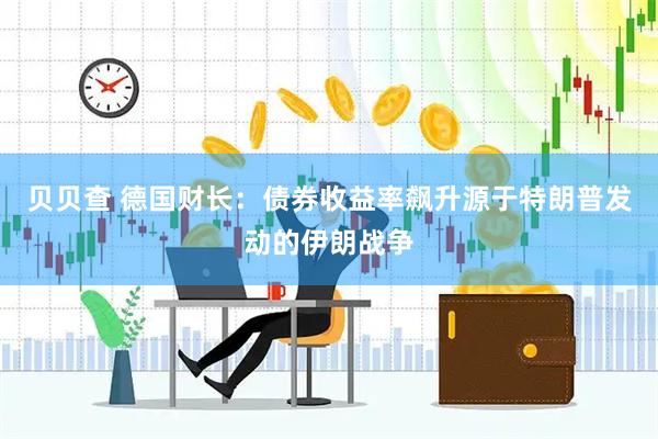 贝贝查 德国财长:债券收益率飙升源于特朗普发动的伊朗战争