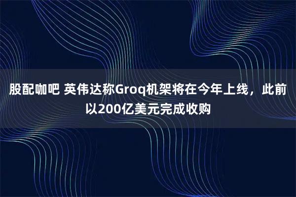 股配咖吧 英伟达称Groq机架将在今年上线,此前以200亿美元完成收购