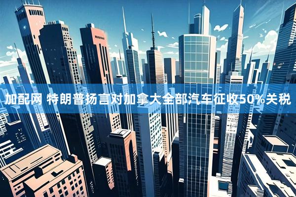 加配网 特朗普扬言对加拿大全部汽车征收50%关税