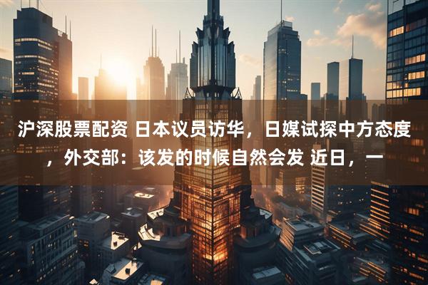 沪深股票配资 日本议员访华，日媒试探中方态度，外交部：该发的时候自然会发 近日，一