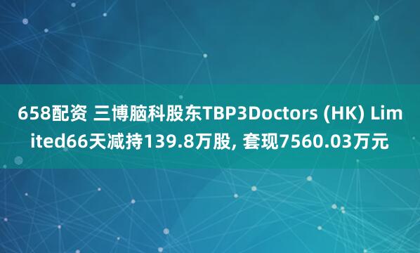 658配资 三博脑科股东TBP3Doctors (HK) Limited66天减持139.8万股, 套现7560.03万元