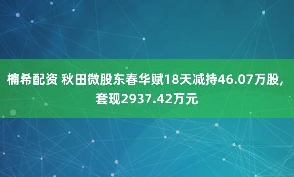 楠希配资 秋田微股东春华赋18天减持46.07万股, 套现2937.42万元